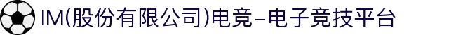 IM(股份有限公司)电竞-电子竞技平台